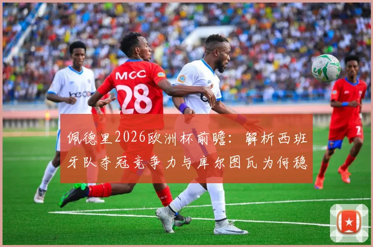 佩德里2026欧洲杯前瞻:解析西班牙队夺冠竞争力与库尔图瓦为何稳居世界前三