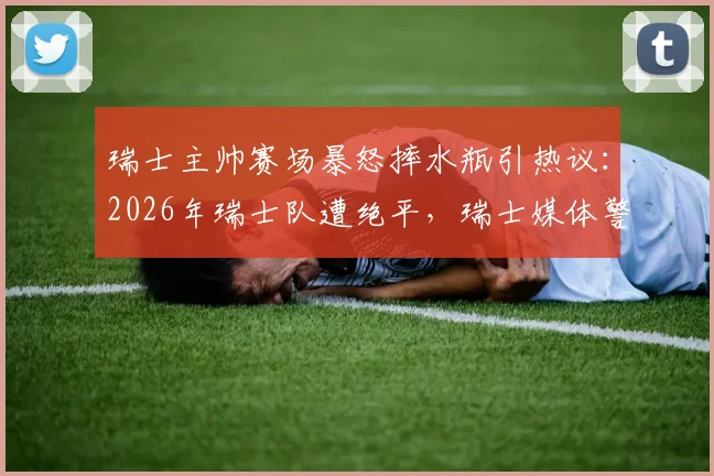 瑞士主帅赛场暴怒摔水瓶引热议：2026年瑞士队遭绝平，瑞士媒体警告球队需提升门前效率