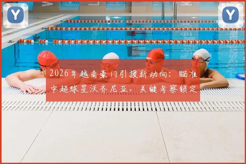 2026年越南豪门引援新动向：瞄准中超球星沃齐尼亚，关键考察锁定对阵乌拉圭一役