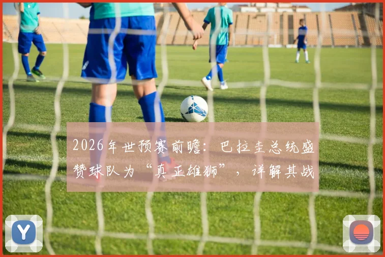 2026年世预赛前瞻:巴拉圭总统盛赞球队为“真正雄狮”,详解其战斗精神与传统,展望未来征程